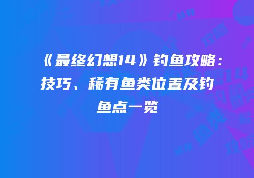 《最终幻想14》钓鱼攻略：技巧、稀有鱼类位置及钓鱼点一览
