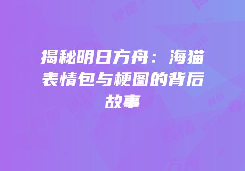 揭秘明日方舟：海猫表情包与梗图的背后故事