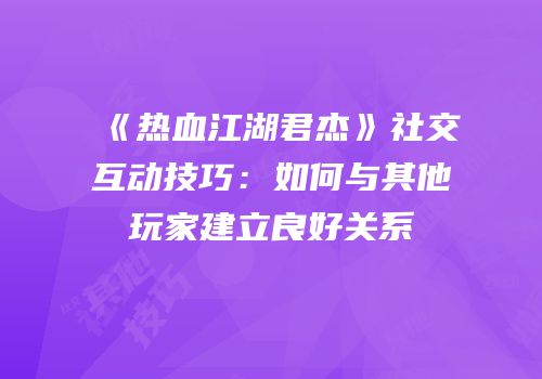 《热血江湖君杰》社交互动技巧：如何与其他玩家建立良好关系