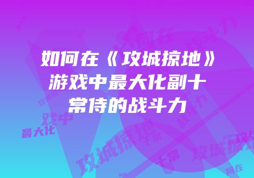 如何在《攻城掠地》游戏中最大化副十常侍的战斗力