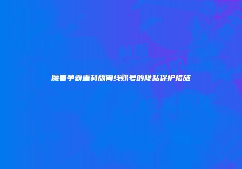 魔兽争霸重制版离线账号的隐私保护措施