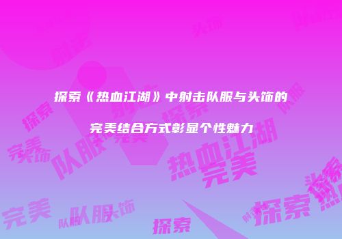 探索《热血江湖》中射击队服与头饰的完美结合方式彰显个性魅力