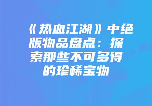 《热血江湖》中绝版物品盘点：探索那些不可多得的珍稀宝物