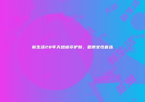 新生活28年天然植萃护肤，亚洲女性首选