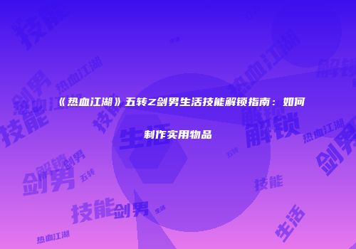 《热血江湖》五转Z剑男生活技能解锁指南:如何制作实用物品