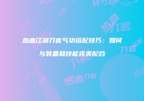 热血江湖刀客气功搭配技巧：如何与装备和技能完美配合