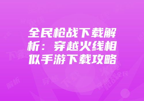 全民枪战下载解析：穿越火线相似手游下载攻略