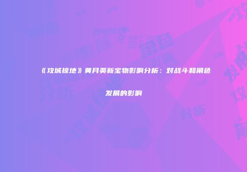 《攻城掠地》黄月英新宝物影响分析：对战斗和角色发展的影响
