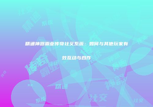 精通神器霸业传奇社交系统：如何与其他玩家有效互动与合作