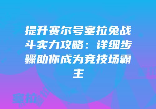 提升赛尔号塞拉兔战斗实力攻略：详细步骤助你成为竞技场霸主