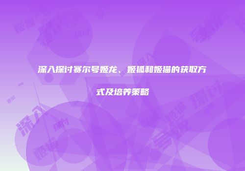 深入探讨赛尔号姬龙、姬狐和姬猫的获取方式及培养策略