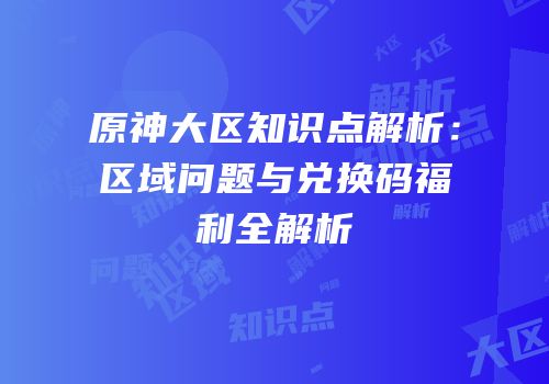 原神大区知识点解析：区域问题与兑换码福利全解析