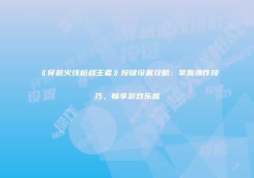 《穿越火线枪战王者》按键设置攻略：掌握操作技巧，畅享游戏乐趣