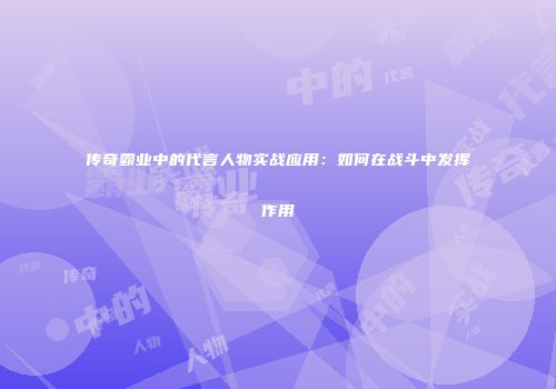 传奇霸业中的代言人物实战应用：如何在战斗中发挥作用