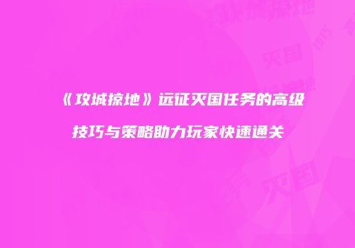 《攻城掠地》远征灭国任务的高级技巧与策略助力玩家快速通关