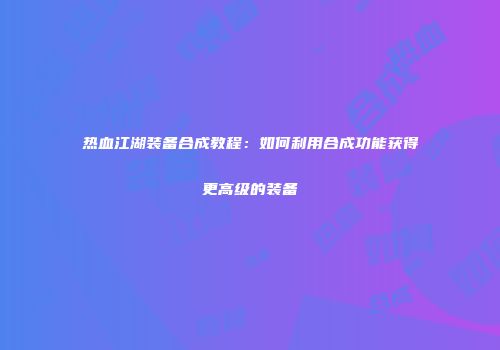 热血江湖装备合成教程：如何利用合成功能获得更高级的装备