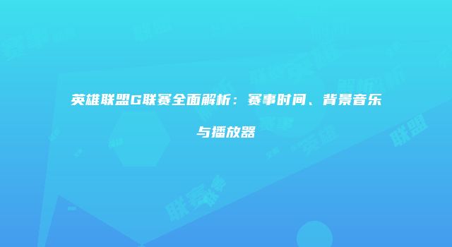 英雄联盟G联赛全面解析：赛事时间、背景音乐与播放器