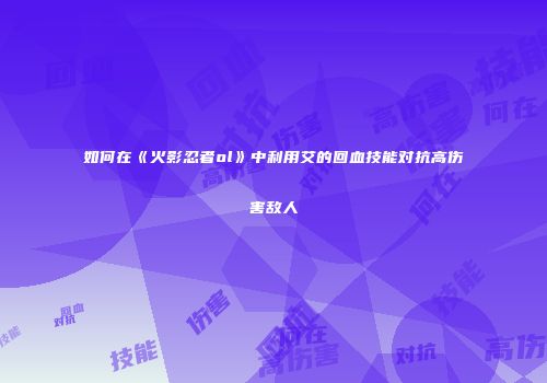 如何在《火影忍者ol》中利用艾的回血技能对抗高伤害敌人