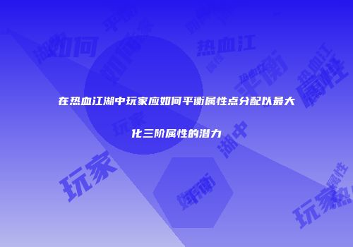 在热血江湖中玩家应如何平衡属性点分配以最大化三阶属性的潜力