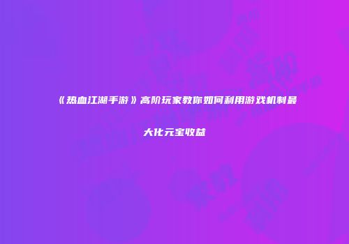 《热血江湖手游》高阶玩家教你如何利用游戏机制最大化元宝收益
