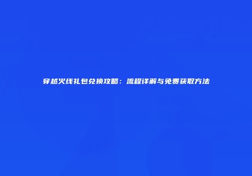 穿越火线礼包兑换攻略：流程详解与免费获取方法