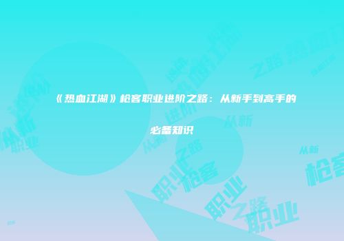 《热血江湖》枪客职业进阶之路：从新手到高手的必备知识
