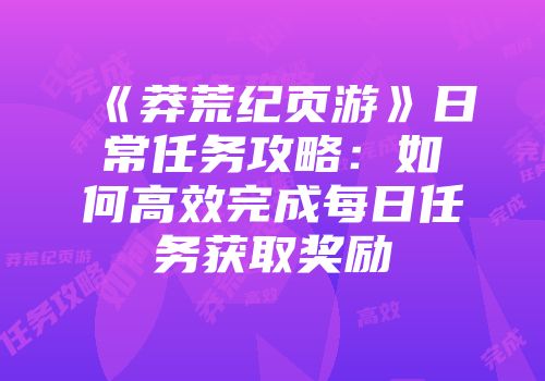 《莽荒纪页游》日常任务攻略：如何高效完成每日任务获取奖励