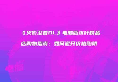 《火影忍者OL》电脑版木叶精品店购物指南：如何避开价格陷阱