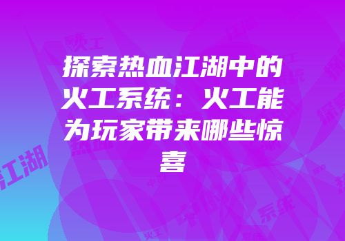 探索热血江湖中的火工系统:火工能为玩家带来哪些惊喜