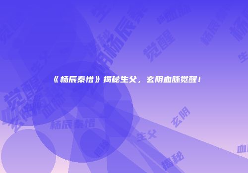 《杨辰秦惜》揭秘生父，玄阴血脉觉醒！