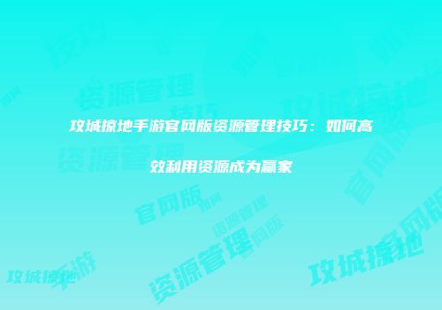 攻城掠地手游官网版资源管理技巧：如何高效利用资源成为赢家
