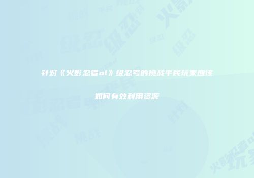 针对《火影忍者ol》级忍考的挑战平民玩家应该如何有效利用资源