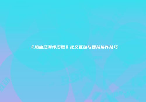 《热血江湖怀旧版》社交互动与团队协作技巧