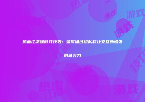 热血江湖强游戏技巧:如何通过组队和社交互动增强角色实力