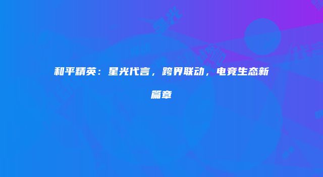 和平精英：星光代言，跨界联动，电竞生态新篇章