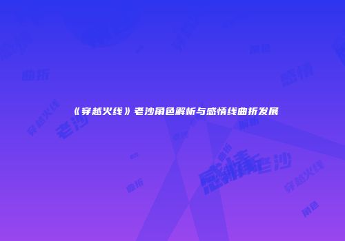 《穿越火线》老沙角色解析与感情线曲折发展