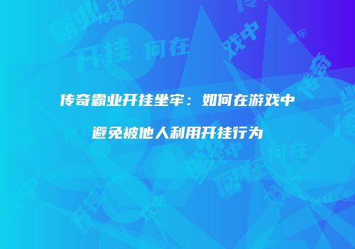 传奇霸业开挂坐牢：如何在游戏中避免被他人利用开挂行为