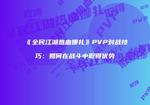 《全民江湖热血娜扎》PVP对战技巧：如何在战斗中取得优势
