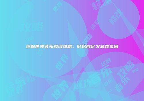 迷你世界音乐修改攻略：轻松自定义游戏氛围
