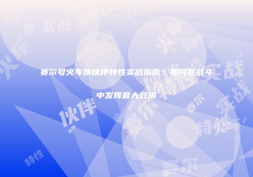 赛尔号火车侠伙伴特性实战指南：如何在战斗中发挥最大效用