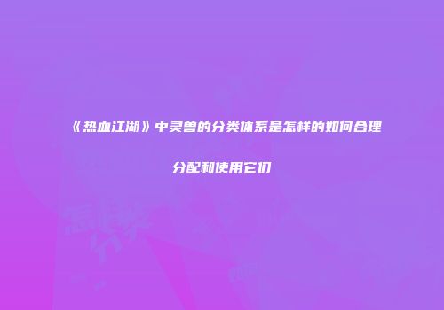 《热血江湖》中灵兽的分类体系是怎样的如何合理分配和使用它们