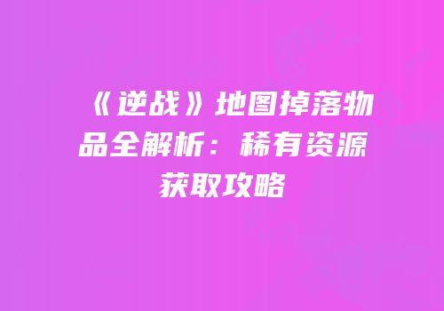 《逆战》地图掉落物品全解析：稀有资源获取攻略