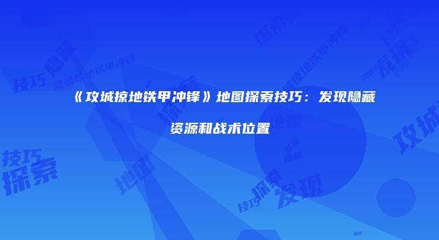 《攻城掠地铁甲冲锋》地图探索技巧：发现隐藏资源和战术位置