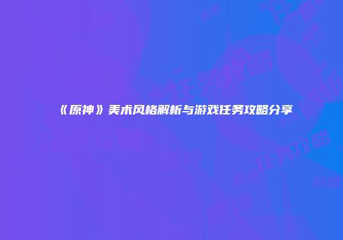 《原神》美术风格解析与游戏任务攻略分享