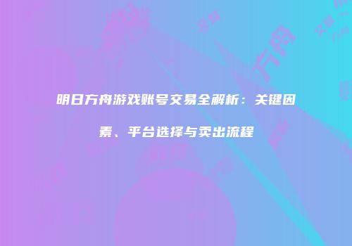 明日方舟游戏账号交易全解析：关键因素、平台选择与卖出流程