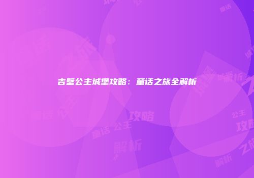 吉壁公主城堡攻略：童话之旅全解析