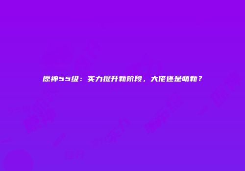 原神55级：实力提升新阶段，大佬还是萌新？