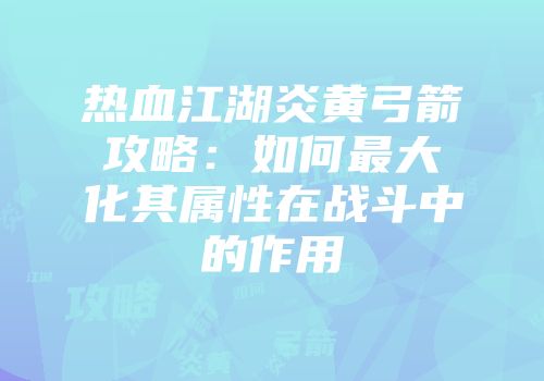 热血江湖炎黄弓箭攻略：如何最大化其属性在战斗中的作用