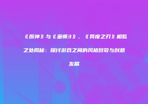 《原神》与《巫师3》、《异度之刃》相似之处揭秘：探讨游戏之间的风格致敬与创意发展