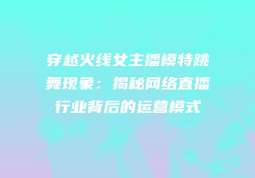 穿越火线女主播模特跳舞现象：揭秘网络直播行业背后的运营模式